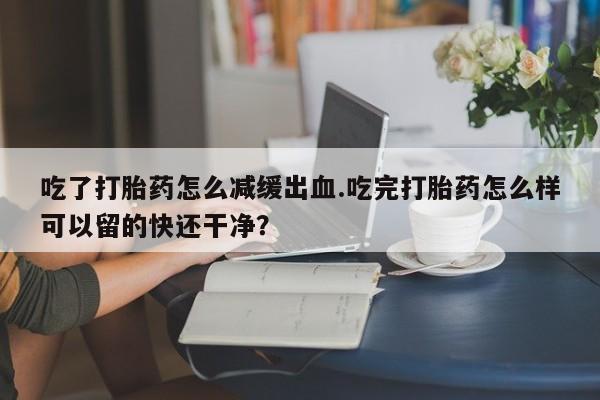 药流药网上购买吃了打胎药怎么减缓出血.吃完打胎药怎么样可以留的快还干净？