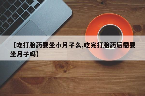 药流药网上购买【吃打胎药要坐小月子么,吃完打胎药后需要坐月子吗】