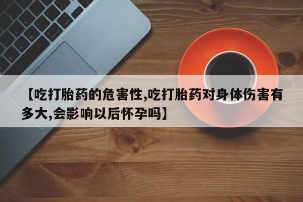 药流药网上购买【吃打胎药的危害性,吃打胎药对身体伤害有多大,会影响以后怀孕吗】