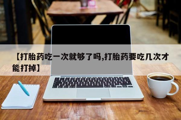 药流药网上购买【打胎药吃一次就够了吗,打胎药要吃几次才能打掉】