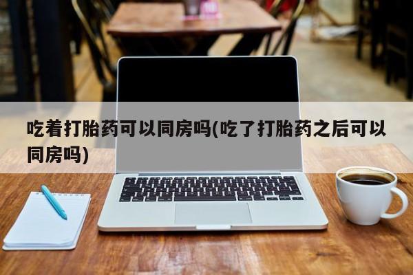 药流药网上购买吃着打胎药可以同房吗(吃了打胎药之后可以同房吗)