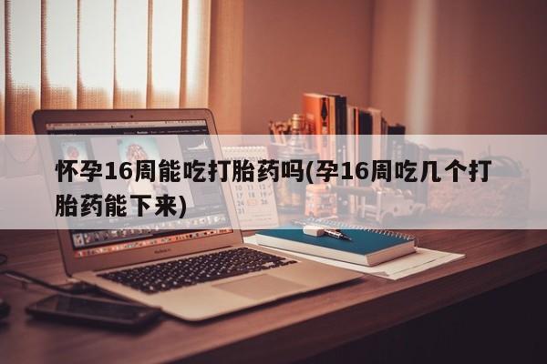 药流药网上购买怀孕16周能吃打胎药吗(孕16周吃几个打胎药能下来)