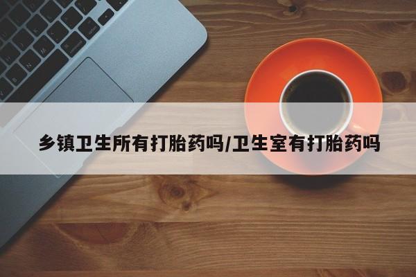 药流药网上购买乡镇卫生所有打胎药吗/卫生室有打胎药吗