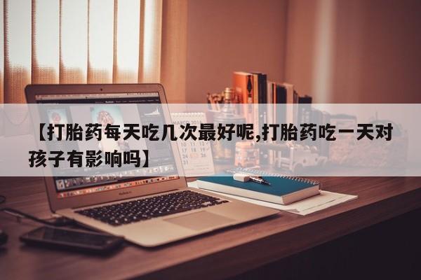 药流药网上购买【打胎药每天吃几次最好呢,打胎药吃一天对孩子有影响吗】
