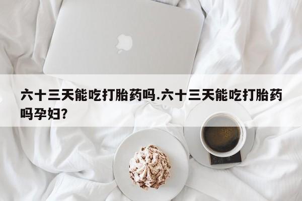 药流药网上购买六十三天能吃打胎药吗.六十三天能吃打胎药吗孕妇？