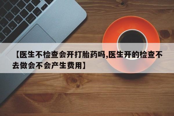 药流药网上购买【医生不检查会开打胎药吗,医生开的检查不去做会不会产生费用】