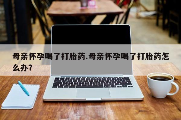 药流药网上购买母亲怀孕喝了打胎药.母亲怀孕喝了打胎药怎么办？