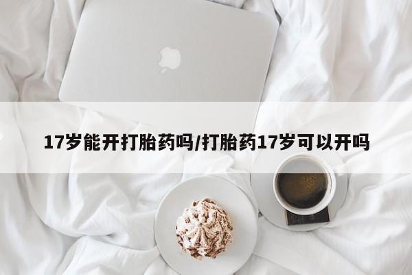 药流药网上购买17岁能开打胎药吗/打胎药17岁可以开吗