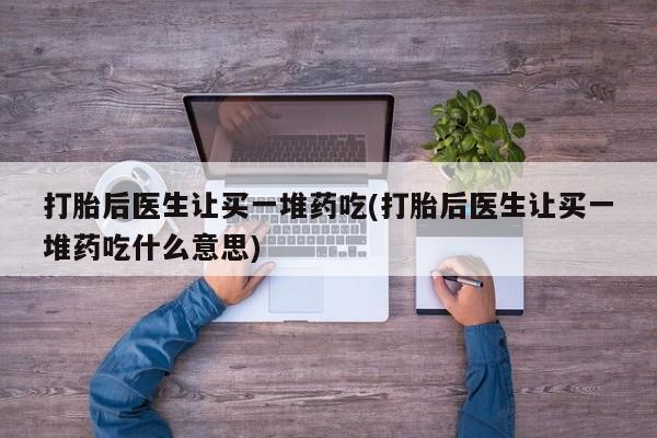 药流药网上购买打胎后医生让买一堆药吃(打胎后医生让买一堆药吃什么意思)