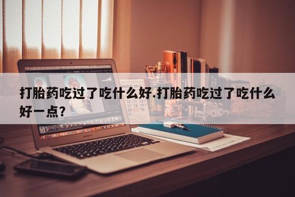 药流药网上购买打胎药吃过了吃什么好.打胎药吃过了吃什么好一点？