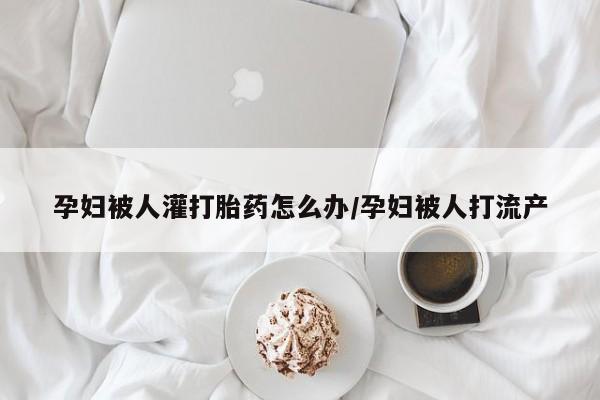 药流药网上购买孕妇被人灌打胎药怎么办/孕妇被人打流产