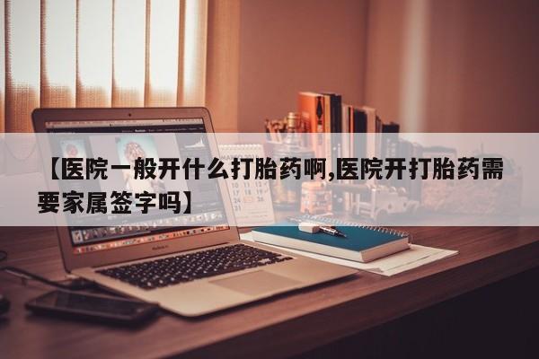 药流药网上购买【医院一般开什么打胎药啊,医院开打胎药需要家属签字吗】