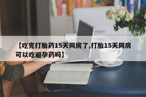 药流药网上购买【吃完打胎药15天同房了,打胎15天同房可以吃避孕药吗】