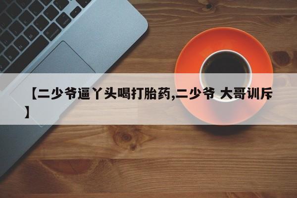 药流药网上购买【二少爷逼丫头喝打胎药,二少爷 大哥训斥】