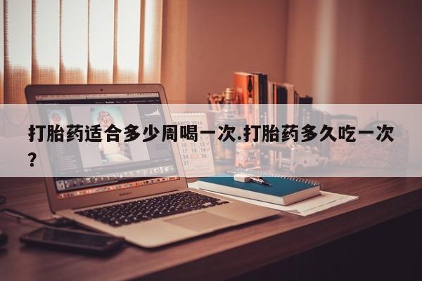 药流药网上购买打胎药适合多少周喝一次.打胎药多久吃一次？