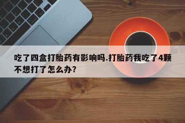 药流药网上购买吃了四盒打胎药有影响吗.打胎药我吃了4颗不想打了怎么办？