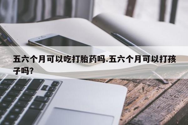 药流药网上购买五六个月可以吃打胎药吗.五六个月可以打孩子吗？