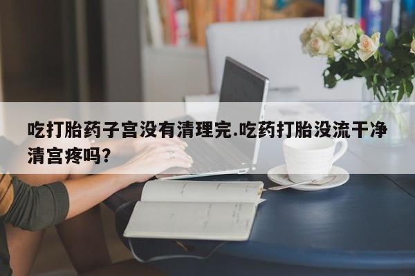 药流药网上购买吃打胎药子宫没有清理完.吃药打胎没流干净清宫疼吗？