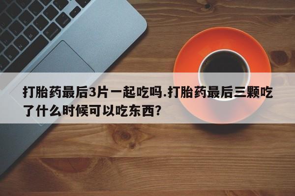 药流药网上购买打胎药最后3片一起吃吗.打胎药最后三颗吃了什么时候可以吃东西？