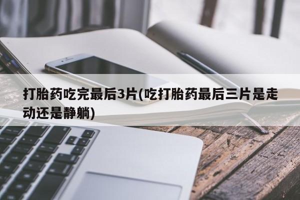 药流药网上购买打胎药吃完最后3片(吃打胎药最后三片是走动还是静躺)