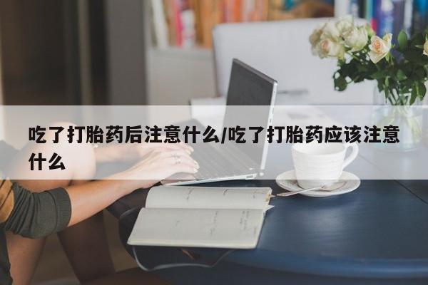 药流药网上购买吃了打胎药后注意什么/吃了打胎药应该注意什么