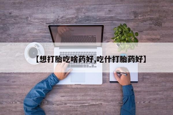 药流药网上购买【想打胎吃啥药好,吃什打胎药好】