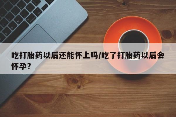 药流药网上购买吃打胎药以后还能怀上吗/吃了打胎药以后会怀孕?