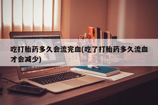药流药网上购买吃打胎药多久会流完血(吃了打胎药多久流血才会减少)