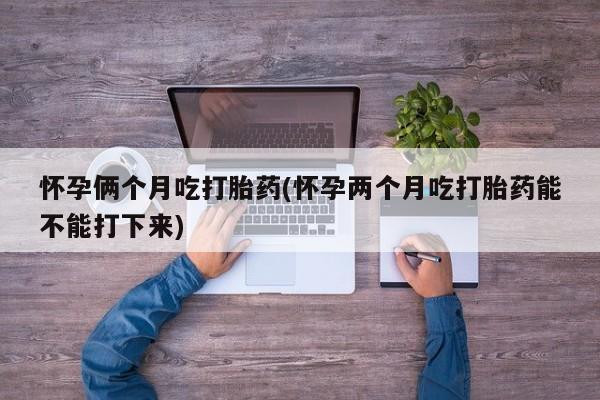 药流药网上购买怀孕俩个月吃打胎药(怀孕两个月吃打胎药能不能打下来)
