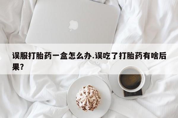 药流药网上购买误服打胎药一盒怎么办.误吃了打胎药有啥后果？