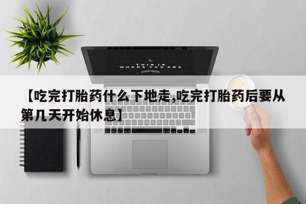 药流药网上购买【吃完打胎药什么下地走,吃完打胎药后要从第几天开始休息】