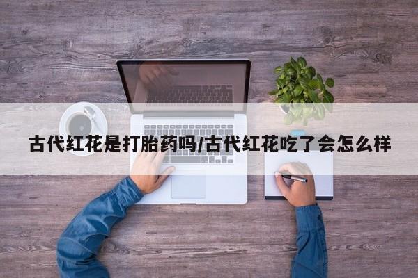 药流药网上购买古代红花是打胎药吗/古代红花吃了会怎么样