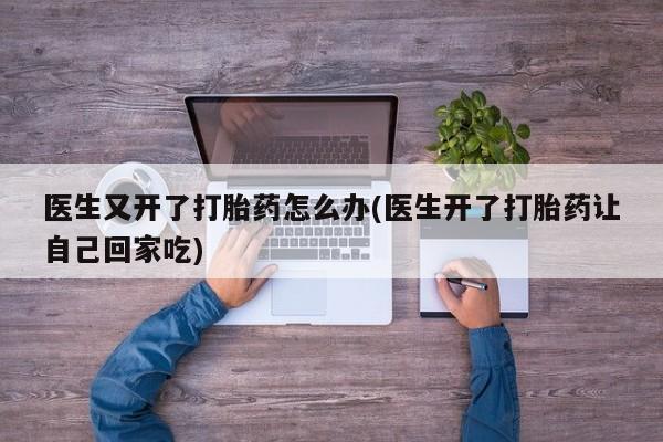 药流药网上购买医生又开了打胎药怎么办(医生开了打胎药让自己回家吃)
