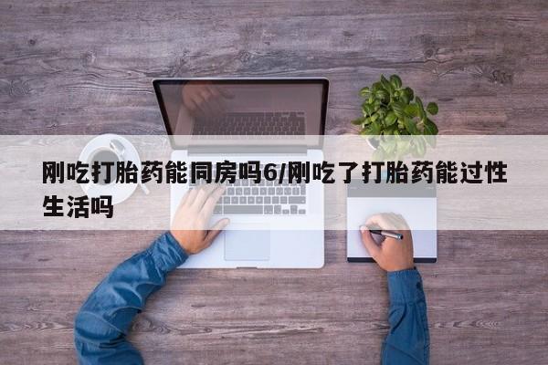药流药网上购买刚吃打胎药能同房吗6/刚吃了打胎药能过性生活吗