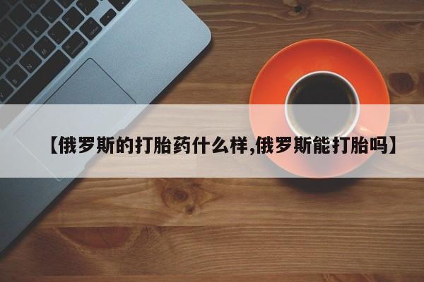 药流药网上购买【俄罗斯的打胎药什么样,俄罗斯能打胎吗】