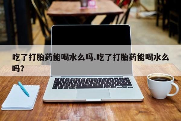 药流药网上购买吃了打胎药能喝水么吗.吃了打胎药能喝水么吗？