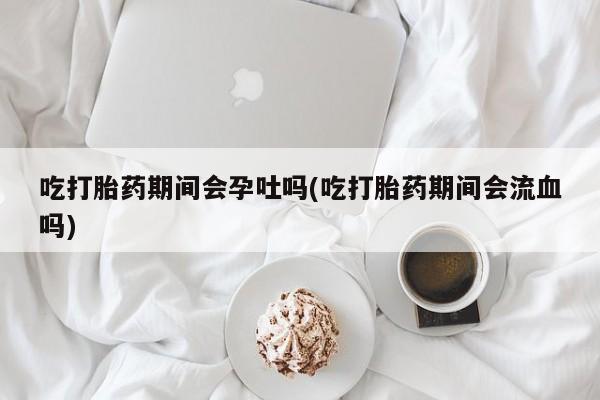 药流药网上购买吃打胎药期间会孕吐吗(吃打胎药期间会流血吗)