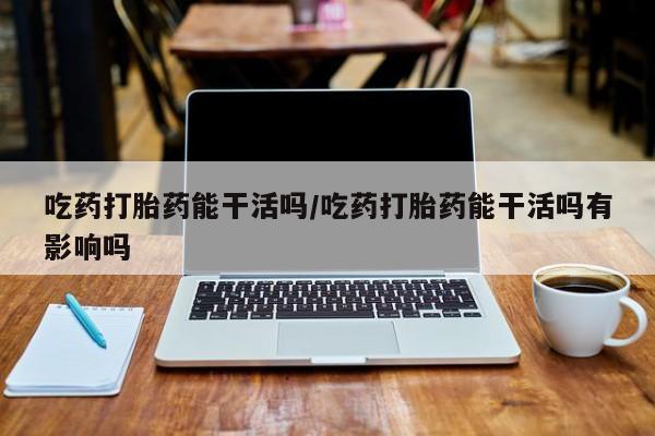 药流药网上购买吃药打胎药能干活吗/吃药打胎药能干活吗有影响吗