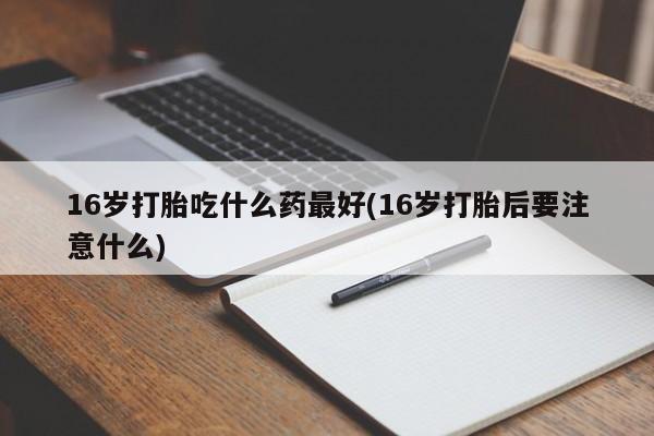 药流药网上购买16岁打胎吃什么药最好(16岁打胎后要注意什么)