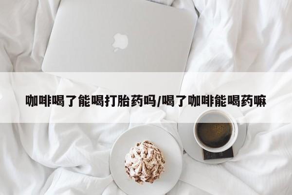 药流药网上购买咖啡喝了能喝打胎药吗/喝了咖啡能喝药嘛