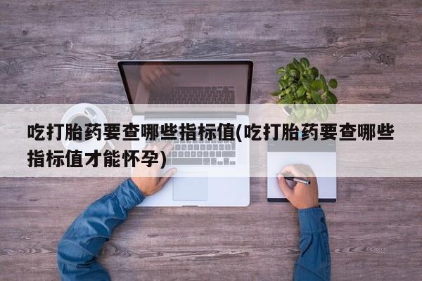 药流药网上购买吃打胎药要查哪些指标值(吃打胎药要查哪些指标值才能怀孕)