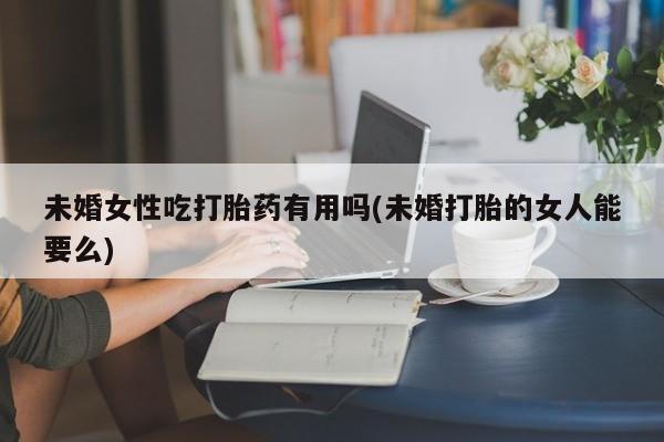 药流药网上购买未婚女性吃打胎药有用吗(未婚打胎的女人能要么)