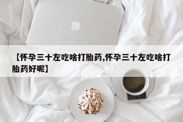 药流药网上购买【怀孕三十左吃啥打胎药,怀孕三十左吃啥打胎药好呢】