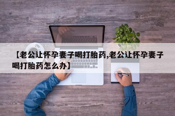 药流药网上购买【老公让怀孕妻子喝打胎药,老公让怀孕妻子喝打胎药怎么办】