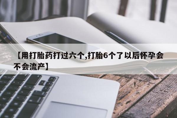 药流药网上购买【用打胎药打过六个,打胎6个了以后怀孕会不会流产】