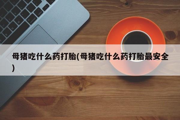 药流药网上购买母猪吃什么药打胎(母猪吃什么药打胎最安全)