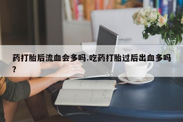 药流药网上购买药打胎后流血会多吗.吃药打胎过后出血多吗？