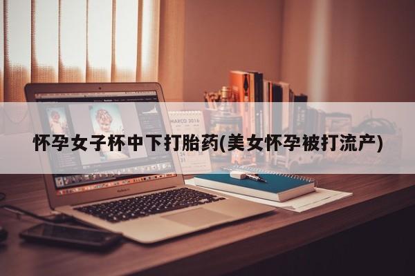 药流药网上购买怀孕女子杯中下打胎药(美女怀孕被打流产)