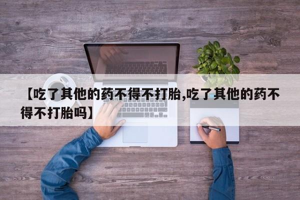 药流药网上购买【吃了其他的药不得不打胎,吃了其他的药不得不打胎吗】