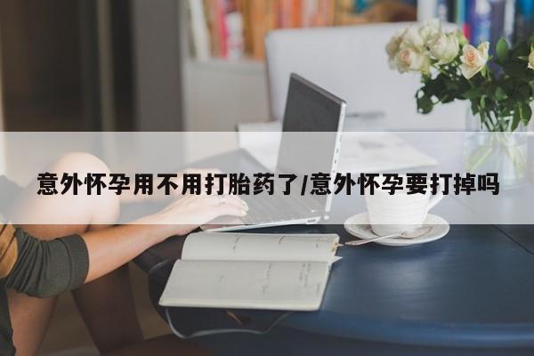 药流药网上购买意外怀孕用不用打胎药了/意外怀孕要打掉吗